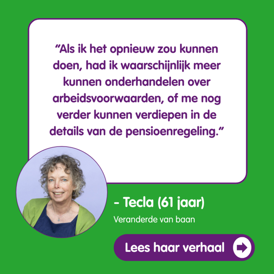 “Als ik het opnieuw zou kunnen doen, had ik waarschijnlijk meer kunnen onderhandelen over arbeidsvoorwaarden, of me nog verder kunnen verdiepen in de details van de pensioenregeling” Tecla 61 veranderde van baan Lees haar verhaal